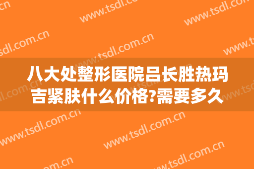八大处整形医院吕长胜热玛吉紧肤什么价格?需要多久恢复?(八大处整形医院 热玛吉)