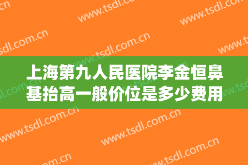 上海第九人民医院李金恒鼻基抬高一般价位是多少费用?好不好?(上海九院隆鼻价格)