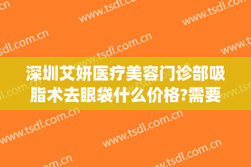 深圳艾妍医疗美容门诊部吸脂术去眼袋什么价格?需要多久恢复?(深圳艾妍医疗美容门诊部专家)