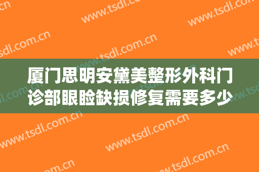 厦门思明安黛美整形外科门诊部眼睑缺损修复需要多少钱?靠谱吗?(厦门思明安黛美整形外科门诊部怎么样)