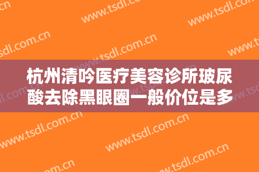 杭州清吟医疗美容诊所玻尿酸去除黑眼圈一般价位是多少费用?可靠吗?