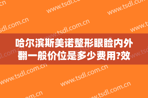 哈尔滨斯美诺整形眼睑内外翻一般价位是多少费用?效果怎么样?(哈尔滨斯美诺医疗美容医院怎么样)