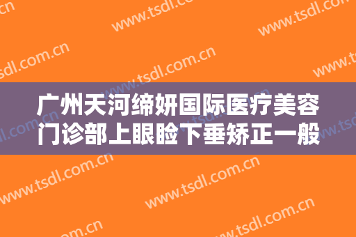 广州天河缔妍国际医疗美容门诊部上眼睑下垂矫正一般价位是多少钱?效果怎么样?