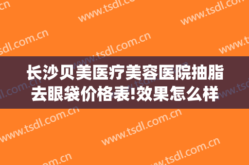 长沙贝美医疗美容医院抽脂去眼袋价格表!效果怎么样?(长沙贝美整形)