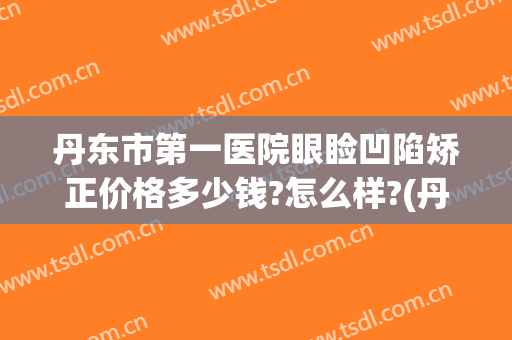 丹东市第一医院眼睑凹陷矫正价格多少钱?怎么样?(丹东市第一医院整形)