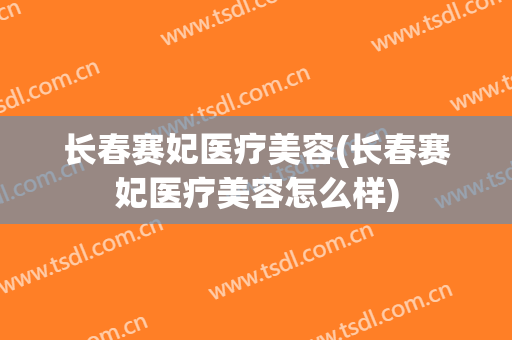 长春赛妃医疗美容(长春赛妃医疗美容怎么样)