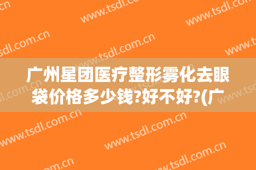 广州星团医疗整形雾化去眼袋价格多少钱?好不好?(广州三甲医院祛眼袋多少钱)
