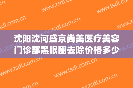 沈阳沈河盛京尚美医疗美容门诊部黑眼圈去除价格多少钱?靠谱吗?(沈阳盛京医院医疗整形美容科)