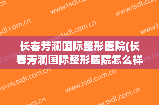长春芳澜国际整形医院(长春芳澜国际整形医院怎么样)