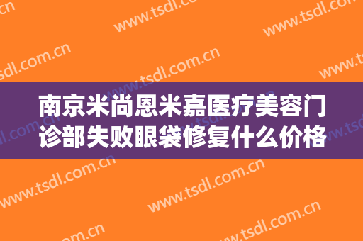 南京米尚恩米嘉医疗美容门诊部失败眼袋修复什么价格?靠谱吗?(南京米尚恩整形怎么样)