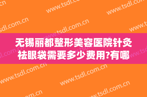 无锡丽都整形美容医院针灸祛眼袋需要多少费用?有哪些优势?(无锡哪个医院去眼袋好)
