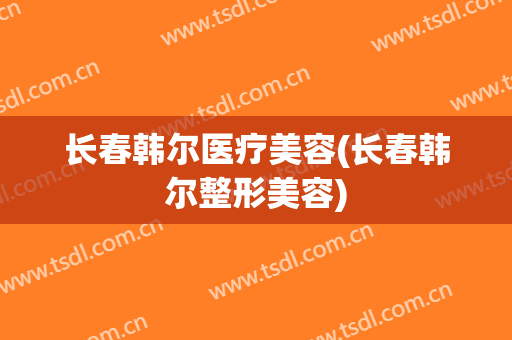 长春韩尔医疗美容(长春韩尔整形美容)