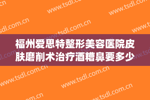 福州爱思特整形美容医院皮肤磨削术治疗酒糟鼻要多少钱?好不好?(激光治疗酒糟鼻手术费用)