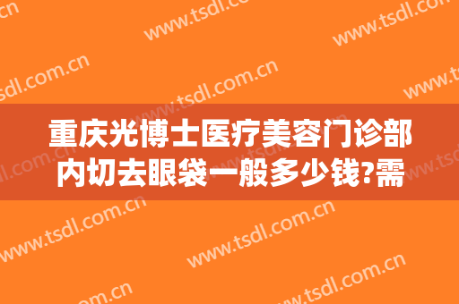 重庆光博士医疗美容门诊部内切去眼袋一般多少钱?需要多久恢复?(重庆医科大学附属第一医院割眼袋)