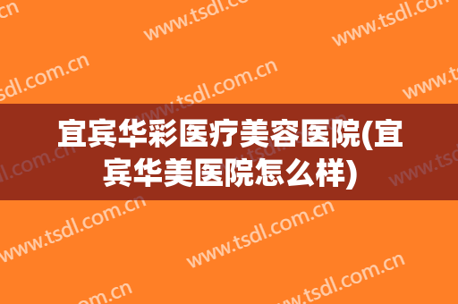宜宾华彩医疗美容医院(宜宾华美医院怎么样)