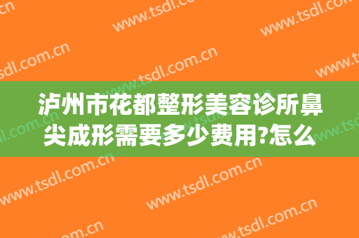 泸州市花都整形美容诊所鼻尖成形需要多少费用?怎么样?(鼻尖整形手术费用)