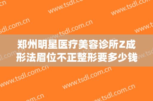 郑州明星医疗美容诊所Z成形法眉位不正整形要多少钱?好不好?(郑州整容整形)