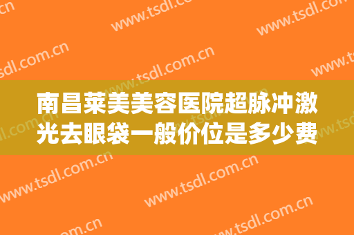 南昌莱美美容医院超脉冲激光去眼袋一般价位是多少费用?好不好?(激光去眼圈费用多少)