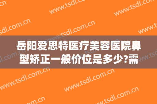 岳阳爱思特医疗美容医院鼻型矫正一般价位是多少?需要多久恢复?(岳阳缩鼻翼多少钱 爱思特美您)