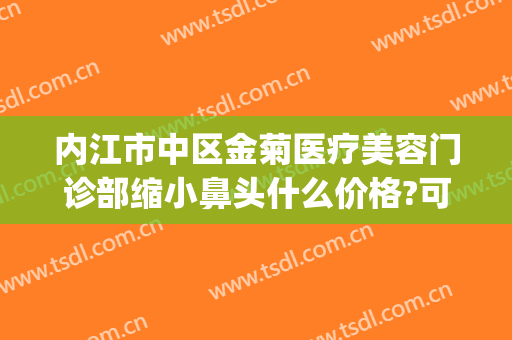 内江市中区金菊医疗美容门诊部缩小鼻头什么价格?可靠吗?(内江金菊整形医院地址电话)