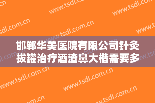 邯郸华美医院有限公司针灸拔罐治疗酒渣鼻大楷需要多少费用?多长时间恢复?