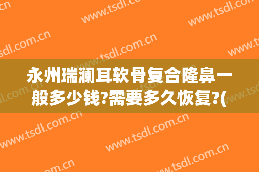 永州瑞澜耳软骨复合隆鼻一般多少钱?需要多久恢复?(医院做耳软骨隆鼻多少钱)
