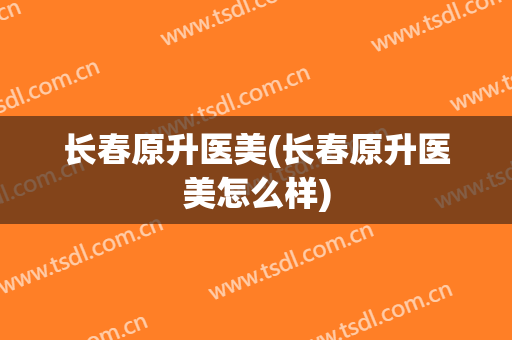 长春原升医美(长春原升医美怎么样)