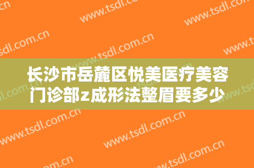 长沙市岳麓区悦美医疗美容门诊部z成形法整眉要多少钱?效果怎么样?