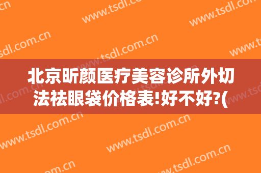 北京昕颜医疗美容诊所外切法祛眼袋价格表!好不好?(祛眼袋整形美容医院)