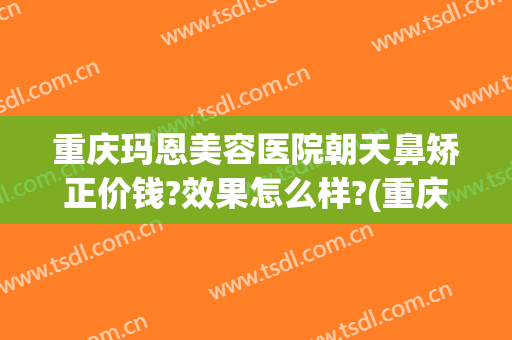 重庆玛恩美容医院朝天鼻矫正价钱?效果怎么样?(重庆玛恩医疗美容医院)