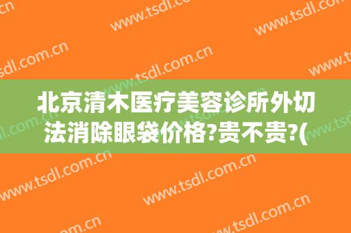 北京清木医疗美容诊所外切法消除眼袋价格?贵不贵?(北京清木整形医院怎样)