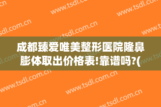 成都臻爱唯美整形医院隆鼻膨体取出价格表!靠谱吗?(成都假体丰胸多少钱)