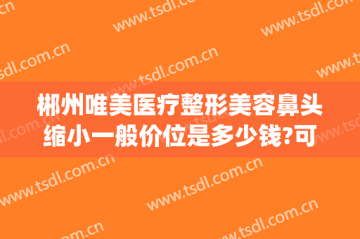 郴州唯美医疗整形美容鼻头缩小一般价位是多少钱?可靠吗?(郴州唯美整形医院电话)