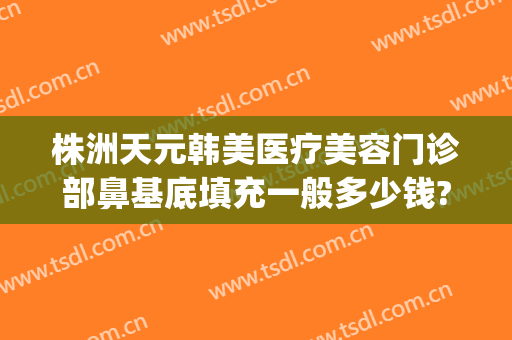 株洲天元韩美医疗美容门诊部鼻基底填充一般多少钱?效果怎么样?(株洲韩美医疗美容医院在哪里)