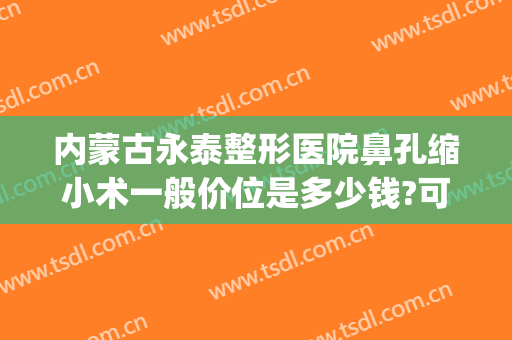 内蒙古永泰整形医院鼻孔缩小术一般价位是多少钱?可靠吗?(一般做鼻孔缩小多少钱)