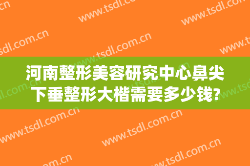 河南整形美容研究中心鼻尖下垂整形大楷需要多少钱?需要多久恢复?(郑州整鼻子多少钱)