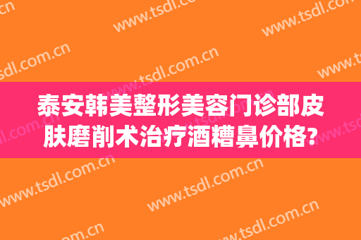 泰安韩美整形美容门诊部皮肤磨削术治疗酒糟鼻价格?需要多久恢复?(酒糟鼻划痕术费用多少)