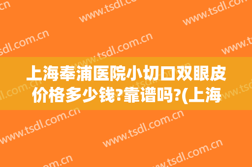 上海奉浦医院小切口双眼皮价格多少钱?靠谱吗?(上海医院割双眼皮价位)