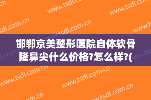 邯郸京美整形医院自体软骨隆鼻尖什么价格?怎么样?(北京假体隆鼻要多少钱)