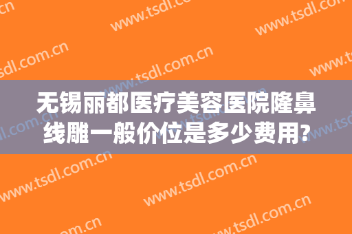 无锡丽都医疗美容医院隆鼻线雕一般价位是多少费用?多长时间恢复?(无锡瑞丽整形报价表)