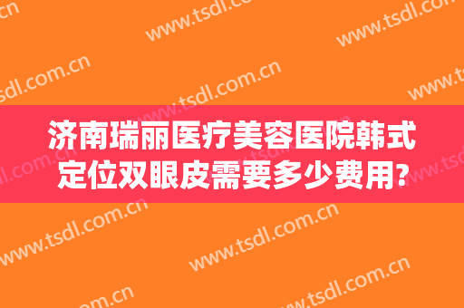 济南瑞丽医疗美容医院韩式定位双眼皮需要多少费用?需要多久恢复?(瑞丽整形医院济南)