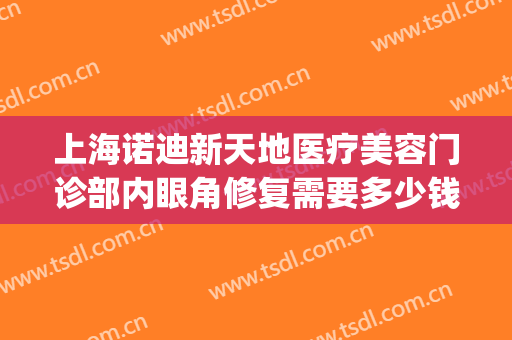 上海诺迪新天地医疗美容门诊部内眼角修复需要多少钱?有哪些优势?(上海诺迪新天地医疗美容电话门诊部)