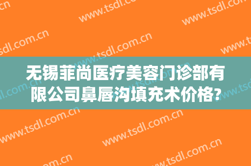 无锡菲尚医疗美容门诊部有限公司鼻唇沟填充术价格?怎么样?(无锡尚美整形医生)