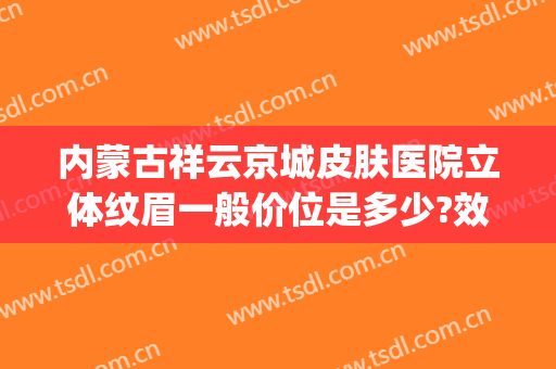 内蒙古祥云京城皮肤医院立体纹眉一般价位是多少?效果怎么样?(呼和浩特纹眉多少钱)
