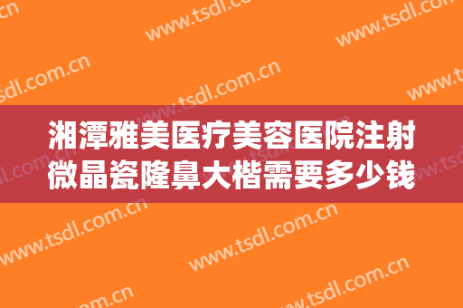 湘潭雅美医疗美容医院注射微晶瓷隆鼻大楷需要多少钱?可靠吗?(湘潭雅美整形是正规医院吗)
