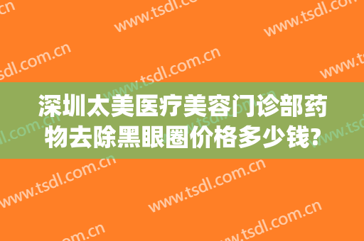 深圳太美医疗美容门诊部药物去除黑眼圈价格多少钱?需要多久恢复?(黑眼圈医美怎么能去掉)