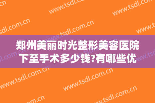 郑州美丽时光整形美容医院下至手术多少钱?有哪些优势?(郑州美容整形医院哪个好)