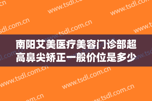 南阳艾美医疗美容门诊部超高鼻尖矫正一般价位是多少?效果怎么样?(南阳艾美医疗美容有限公司)