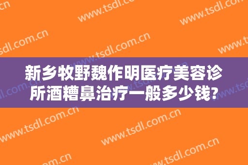 新乡牧野魏作明医疗美容诊所酒糟鼻治疗一般多少钱?多长时间恢复?