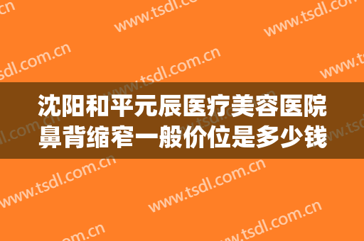 沈阳和平元辰医疗美容医院鼻背缩窄一般价位是多少钱?效果怎么样?(沈阳鼻中隔偏曲矫正手术多少钱)